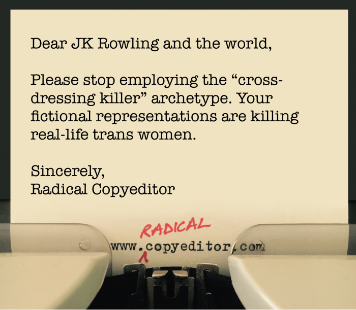 Dear JK Rowling and the world, Please stop employing the "cross-dressing killer" archetype. Your fictional representations are killing real-life trans women. Sincerely, Radical Copyeditor